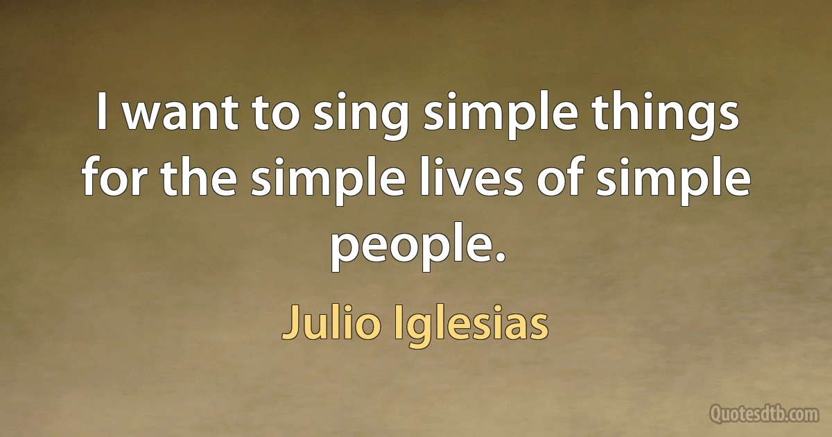 I want to sing simple things for the simple lives of simple people. (Julio Iglesias)