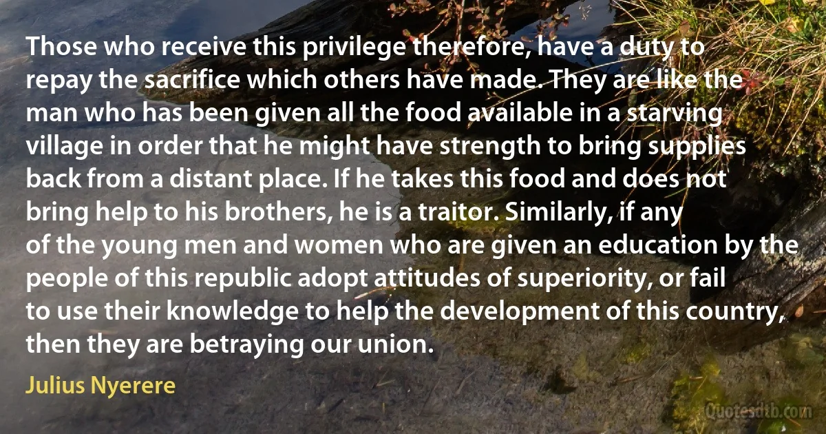 Those who receive this privilege therefore, have a duty to repay the sacrifice which others have made. They are like the man who has been given all the food available in a starving village in order that he might have strength to bring supplies back from a distant place. If he takes this food and does not bring help to his brothers, he is a traitor. Similarly, if any of the young men and women who are given an education by the people of this republic adopt attitudes of superiority, or fail to use their knowledge to help the development of this country, then they are betraying our union. (Julius Nyerere)