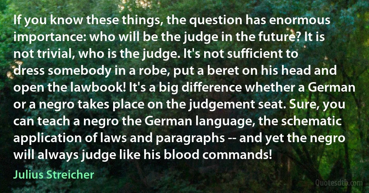 If you know these things, the question has enormous importance: who will be the judge in the future? It is not trivial, who is the judge. It's not sufficient to dress somebody in a robe, put a beret on his head and open the lawbook! It's a big difference whether a German or a negro takes place on the judgement seat. Sure, you can teach a negro the German language, the schematic application of laws and paragraphs -- and yet the negro will always judge like his blood commands! (Julius Streicher)