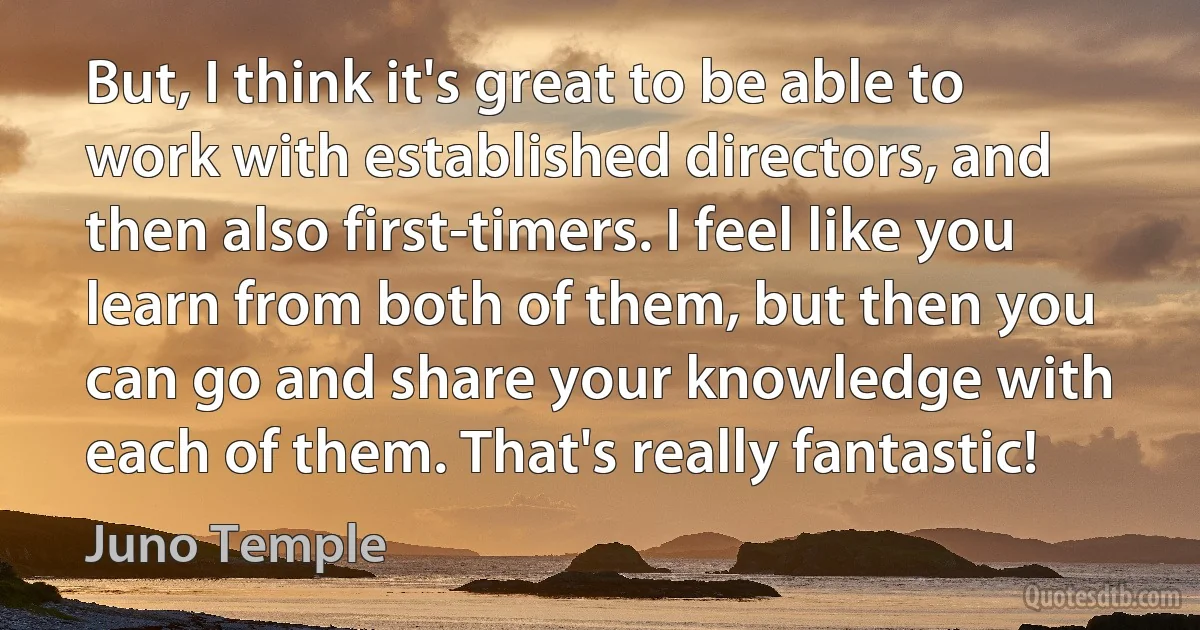 But, I think it's great to be able to work with established directors, and then also first-timers. I feel like you learn from both of them, but then you can go and share your knowledge with each of them. That's really fantastic! (Juno Temple)