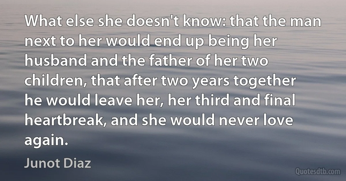 What else she doesn't know: that the man next to her would end up being her husband and the father of her two children, that after two years together he would leave her, her third and final heartbreak, and she would never love again. (Junot Diaz)