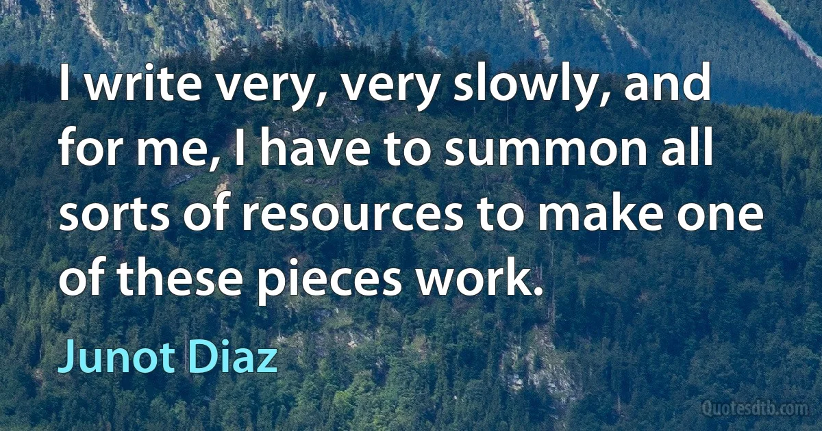 I write very, very slowly, and for me, I have to summon all sorts of resources to make one of these pieces work. (Junot Diaz)