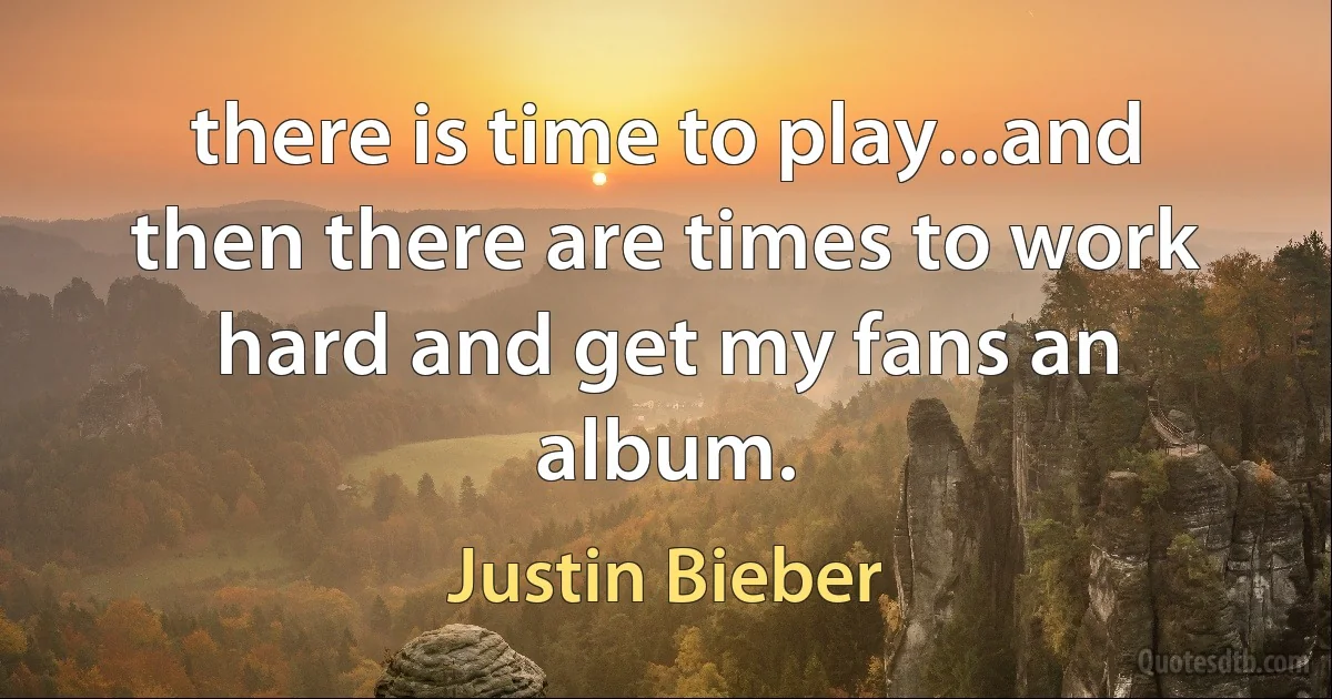 there is time to play...and then there are times to work hard and get my fans an album. (Justin Bieber)