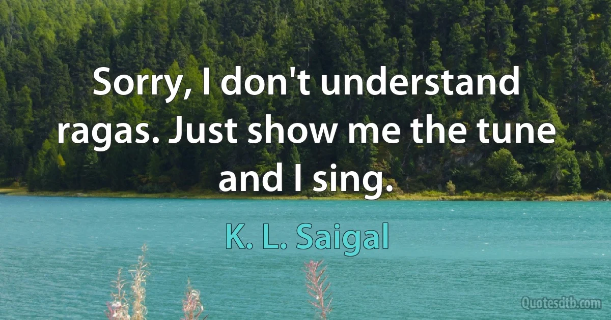 Sorry, I don't understand ragas. Just show me the tune and I sing. (K. L. Saigal)