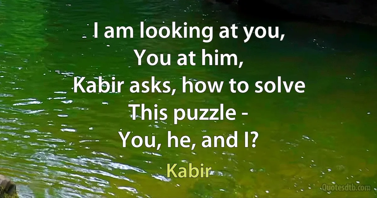 I am looking at you,
You at him,
Kabir asks, how to solve
This puzzle -
You, he, and I? (Kabir)