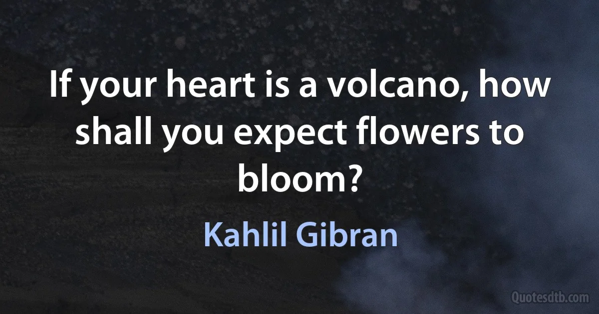 If your heart is a volcano, how shall you expect flowers to bloom? (Kahlil Gibran)