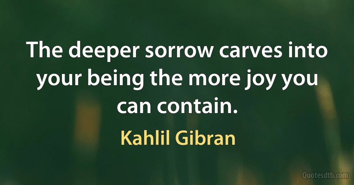 The deeper sorrow carves into your being the more joy you can contain. (Kahlil Gibran)