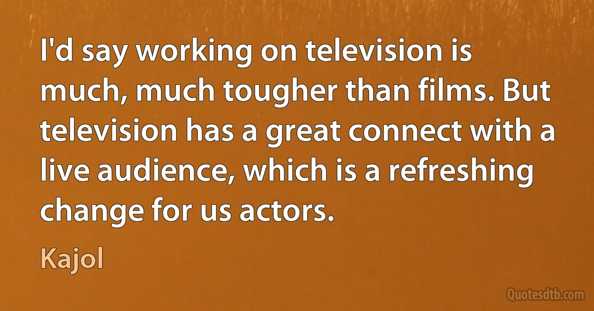 I'd say working on television is much, much tougher than films. But television has a great connect with a live audience, which is a refreshing change for us actors. (Kajol)