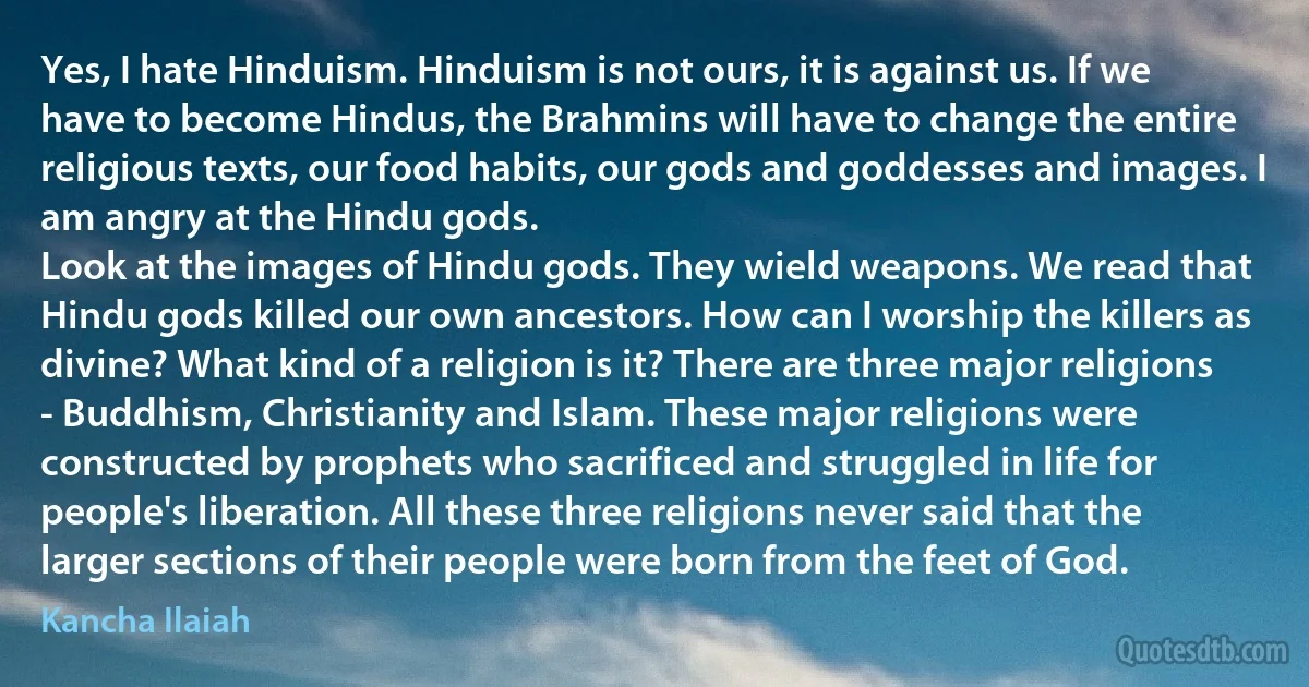 Yes, I hate Hinduism. Hinduism is not ours, it is against us. If we have to become Hindus, the Brahmins will have to change the entire religious texts, our food habits, our gods and goddesses and images. I am angry at the Hindu gods.
Look at the images of Hindu gods. They wield weapons. We read that Hindu gods killed our own ancestors. How can I worship the killers as divine? What kind of a religion is it? There are three major religions - Buddhism, Christianity and Islam. These major religions were constructed by prophets who sacrificed and struggled in life for people's liberation. All these three religions never said that the larger sections of their people were born from the feet of God. (Kancha Ilaiah)