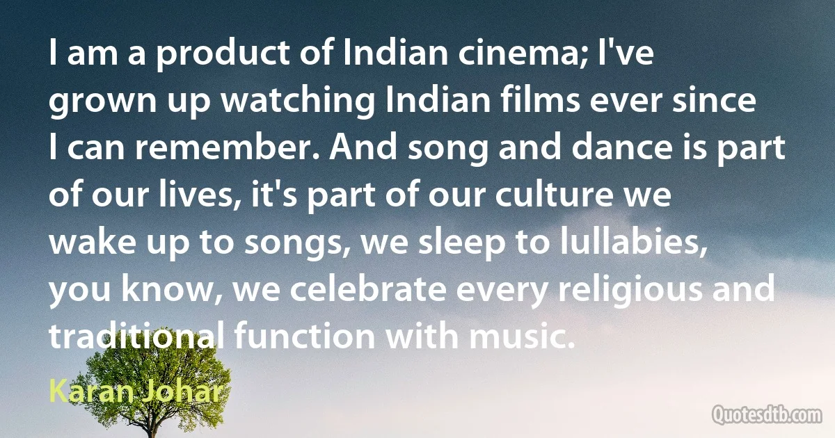 I am a product of Indian cinema; I've grown up watching Indian films ever since I can remember. And song and dance is part of our lives, it's part of our culture we wake up to songs, we sleep to lullabies, you know, we celebrate every religious and traditional function with music. (Karan Johar)