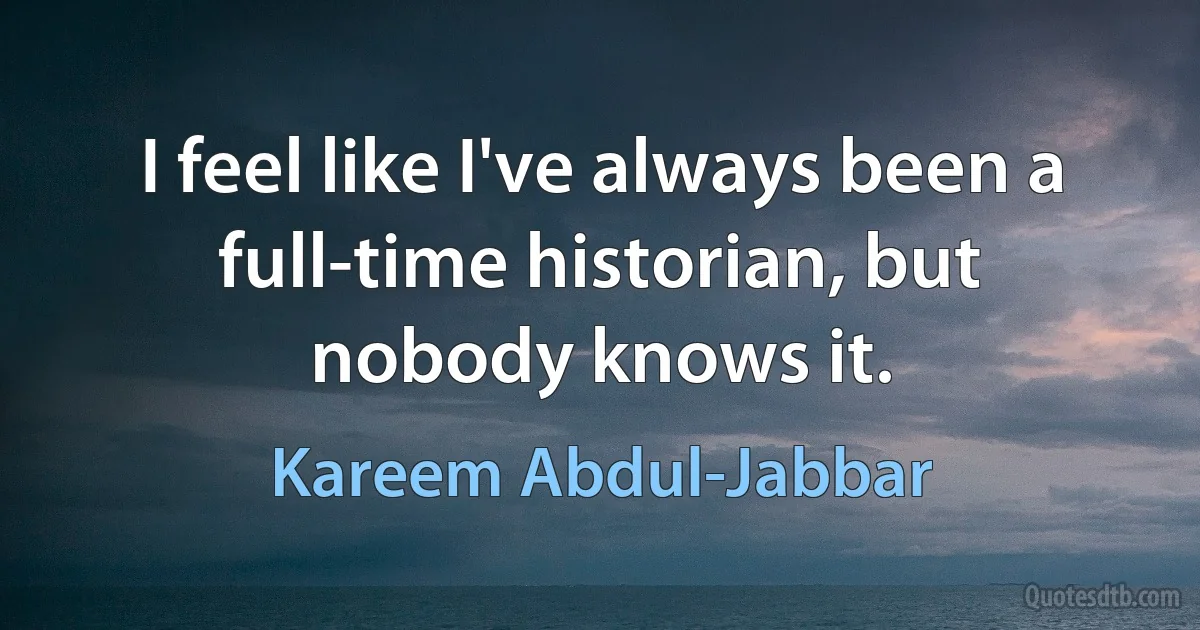 I feel like I've always been a full-time historian, but nobody knows it. (Kareem Abdul-Jabbar)