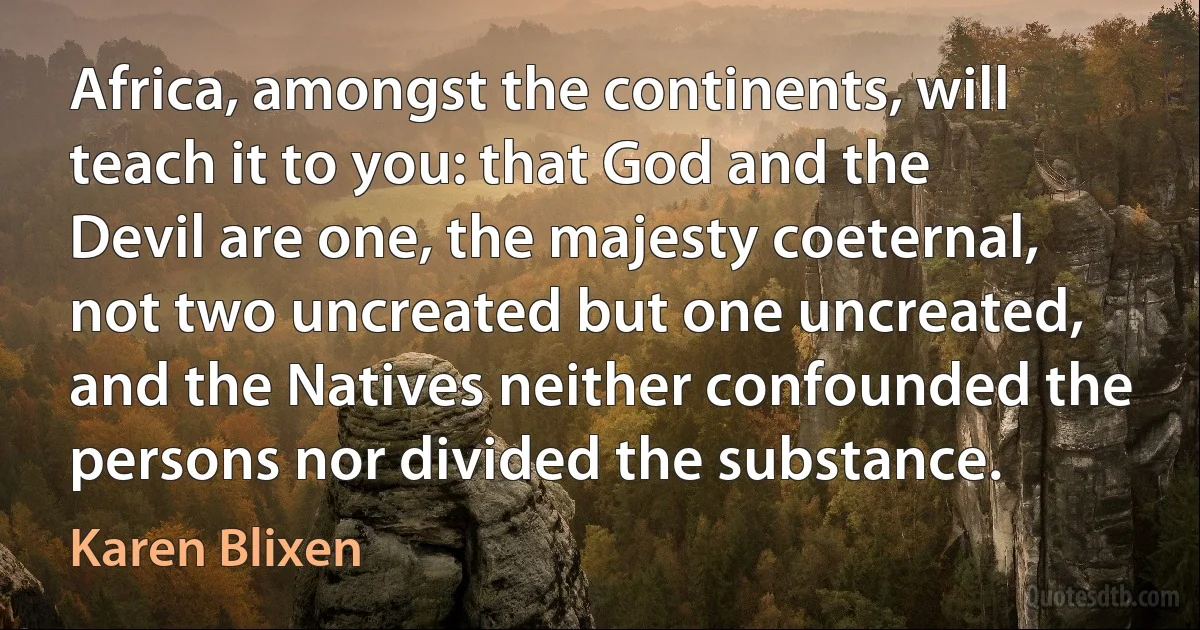 Africa, amongst the continents, will teach it to you: that God and the Devil are one, the majesty coeternal, not two uncreated but one uncreated, and the Natives neither confounded the persons nor divided the substance. (Karen Blixen)