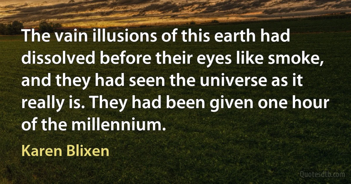 The vain illusions of this earth had dissolved before their eyes like smoke, and they had seen the universe as it really is. They had been given one hour of the millennium. (Karen Blixen)