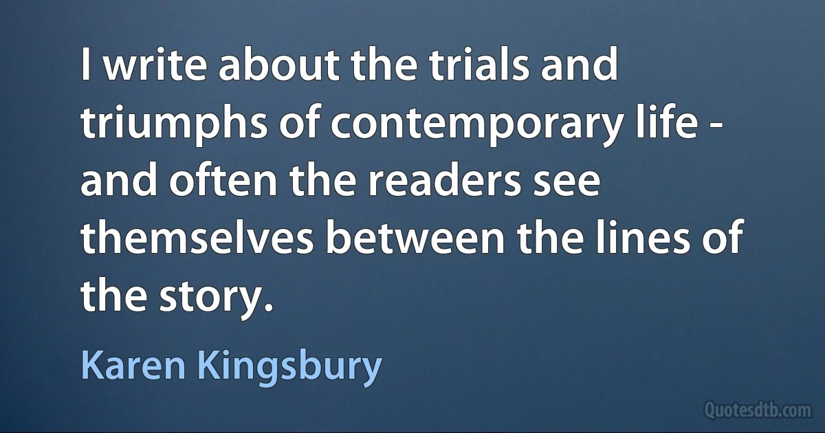 I write about the trials and triumphs of contemporary life - and often the readers see themselves between the lines of the story. (Karen Kingsbury)