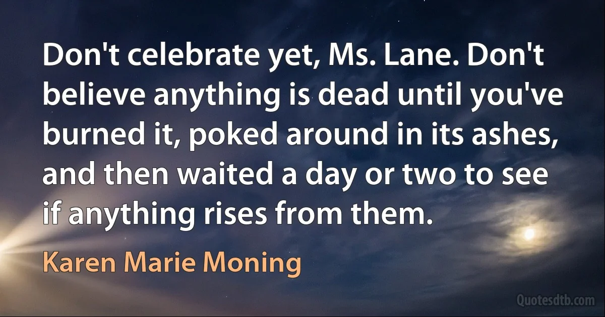 Don't celebrate yet, Ms. Lane. Don't believe anything is dead until you've burned it, poked around in its ashes, and then waited a day or two to see if anything rises from them. (Karen Marie Moning)