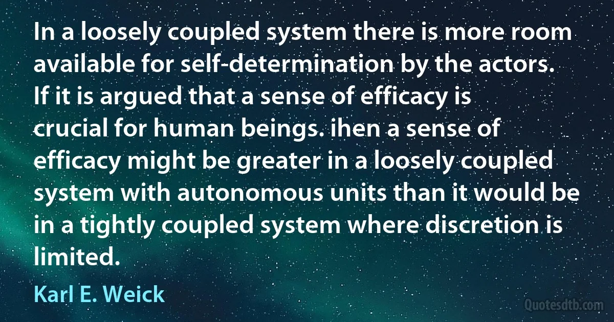 In a loosely coupled system there is more room available for self-determination by the actors. If it is argued that a sense of efficacy is crucial for human beings. ihen a sense of efficacy might be greater in a loosely coupled system with autonomous units than it would be in a tightly coupled system where discretion is limited. (Karl E. Weick)