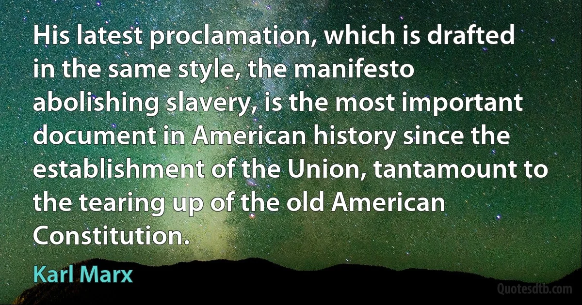 His latest proclamation, which is drafted in the same style, the manifesto abolishing slavery, is the most important document in American history since the establishment of the Union, tantamount to the tearing up of the old American Constitution. (Karl Marx)