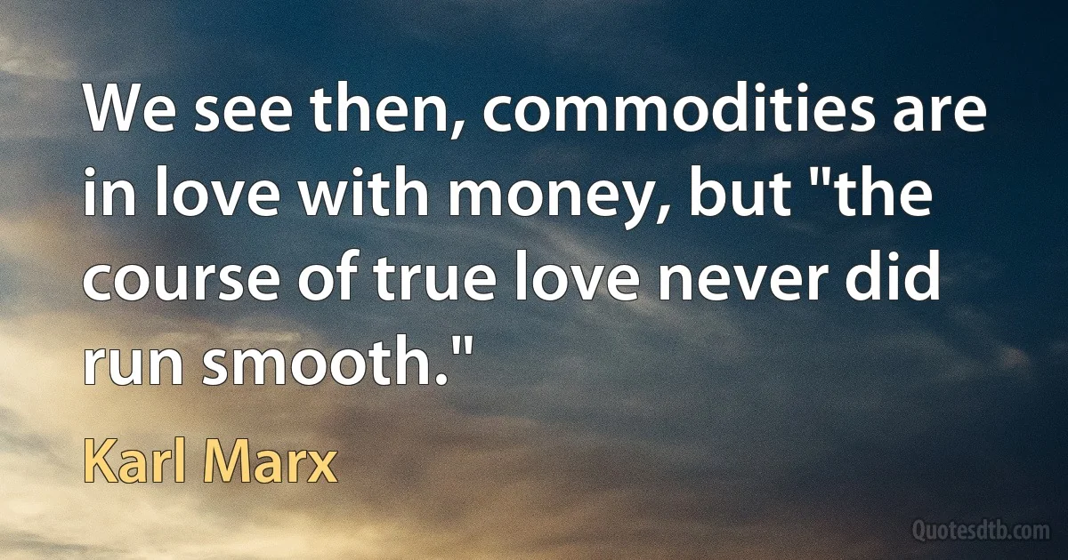 We see then, commodities are in love with money, but "the course of true love never did run smooth." (Karl Marx)