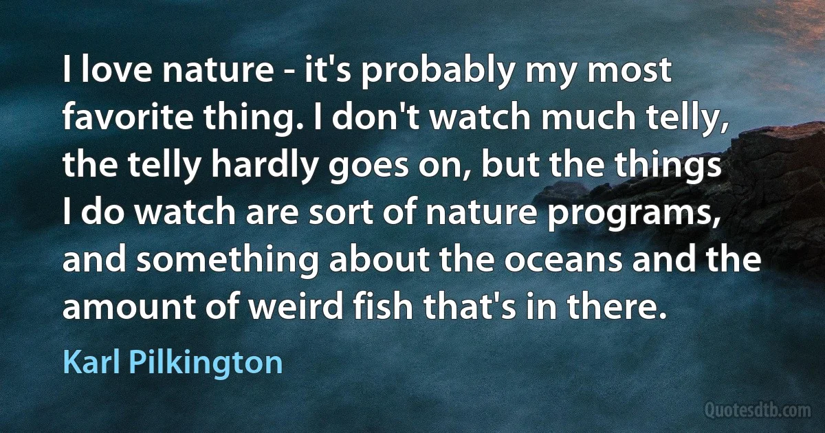 I love nature - it's probably my most favorite thing. I don't watch much telly, the telly hardly goes on, but the things I do watch are sort of nature programs, and something about the oceans and the amount of weird fish that's in there. (Karl Pilkington)