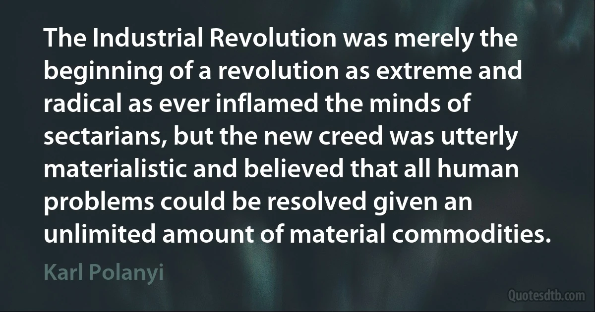 The Industrial Revolution was merely the beginning of a revolution as extreme and radical as ever inflamed the minds of sectarians, but the new creed was utterly materialistic and believed that all human problems could be resolved given an unlimited amount of material commodities. (Karl Polanyi)