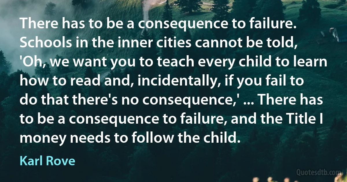 There has to be a consequence to failure. Schools in the inner cities cannot be told, 'Oh, we want you to teach every child to learn how to read and, incidentally, if you fail to do that there's no consequence,' ... There has to be a consequence to failure, and the Title I money needs to follow the child. (Karl Rove)