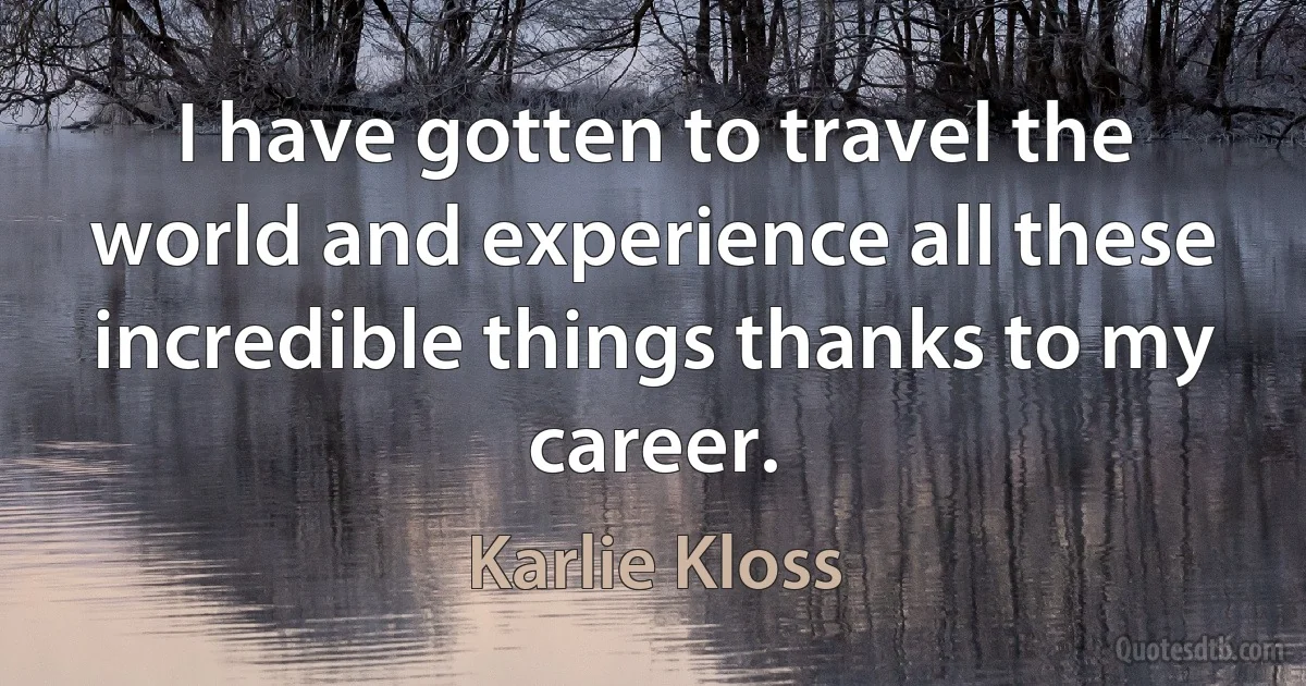 I have gotten to travel the world and experience all these incredible things thanks to my career. (Karlie Kloss)