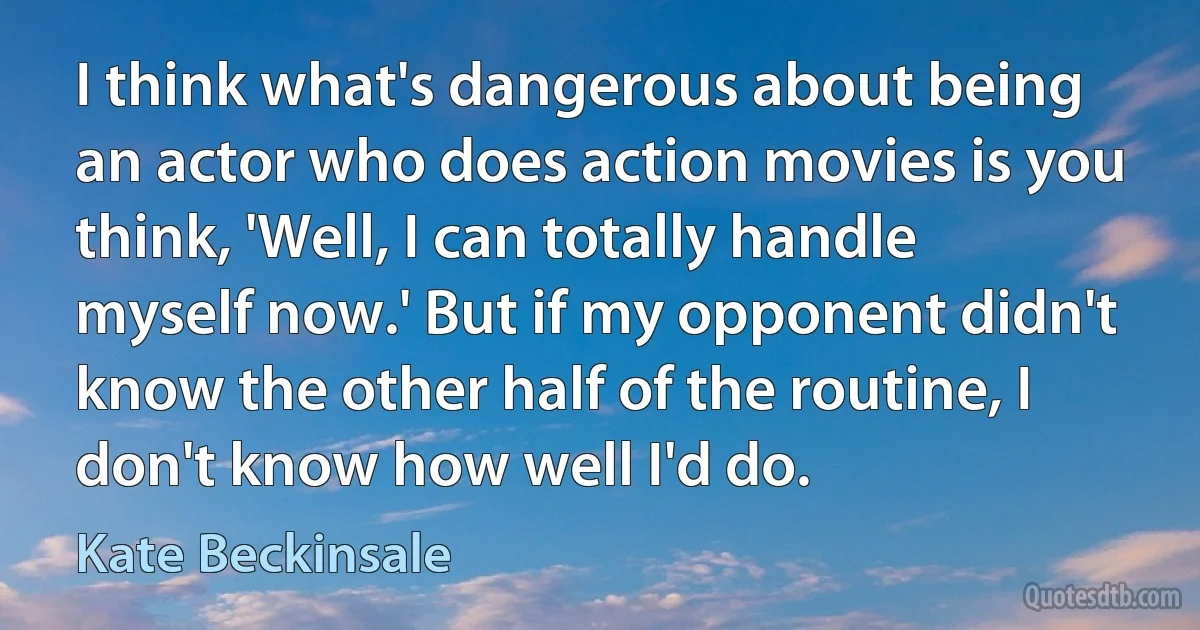 I think what's dangerous about being an actor who does action movies is you think, 'Well, I can totally handle myself now.' But if my opponent didn't know the other half of the routine, I don't know how well I'd do. (Kate Beckinsale)