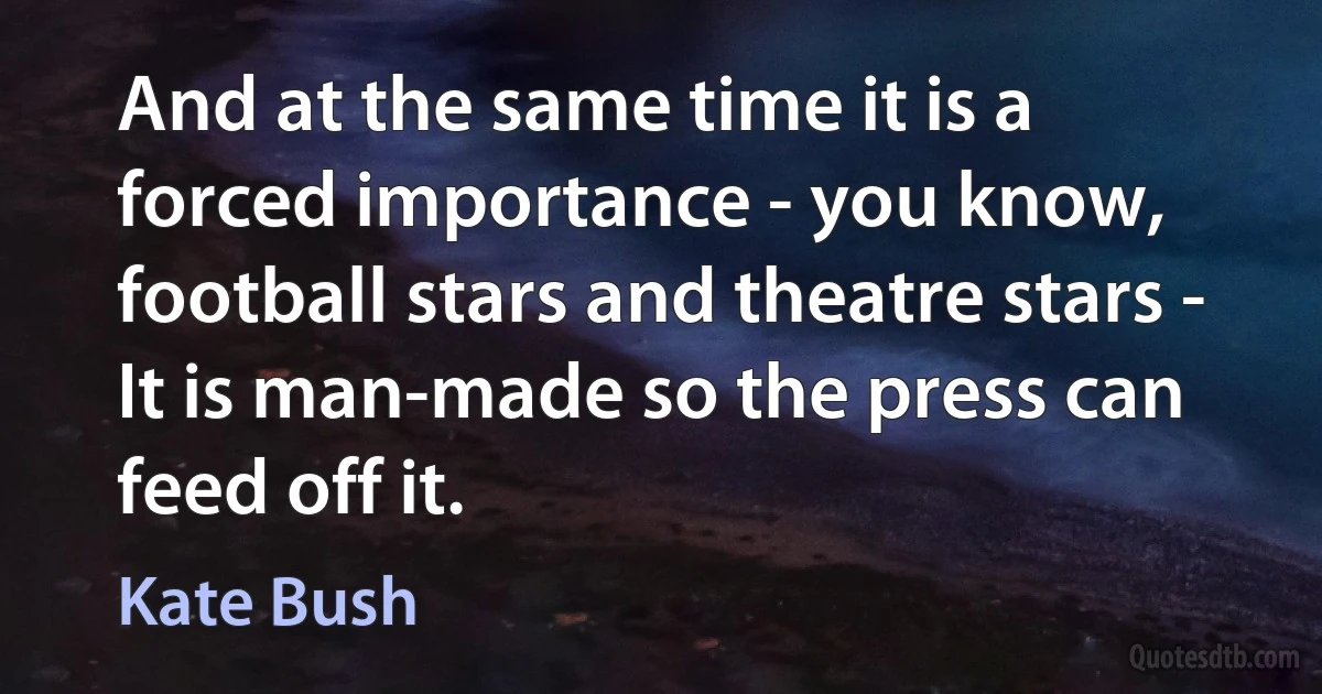 And at the same time it is a forced importance - you know, football stars and theatre stars - It is man-made so the press can feed off it. (Kate Bush)