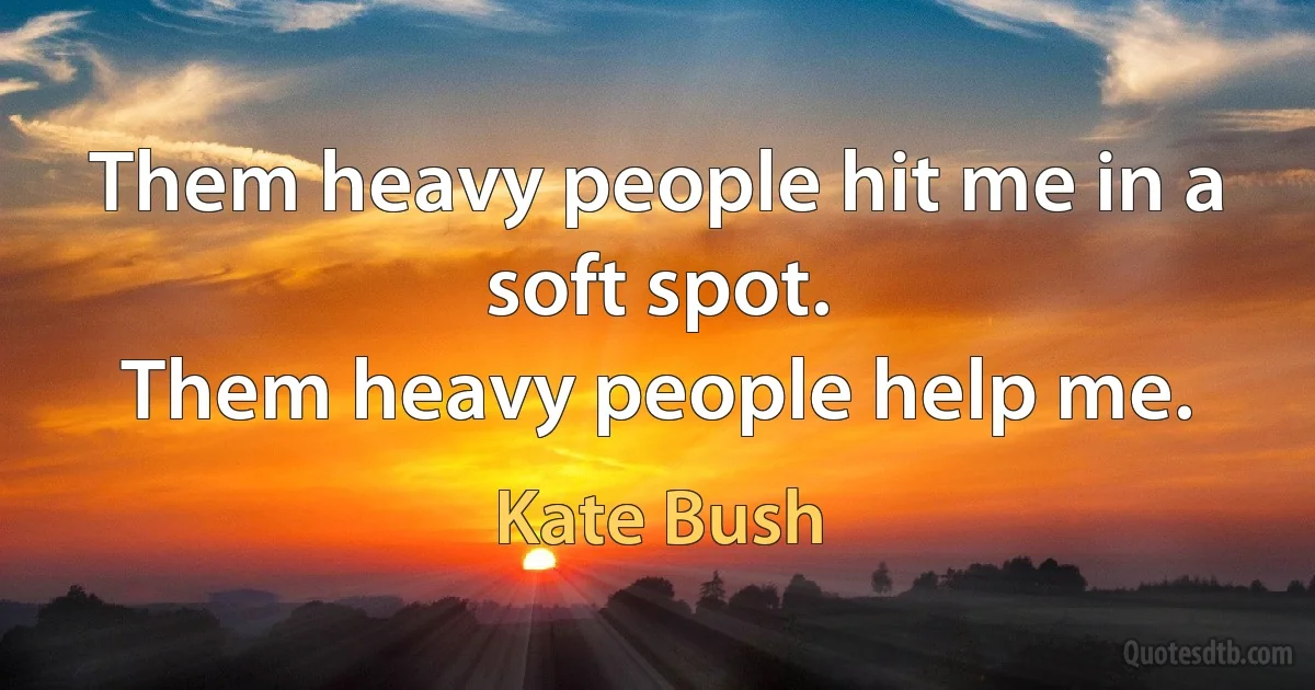 Them heavy people hit me in a soft spot.
Them heavy people help me. (Kate Bush)