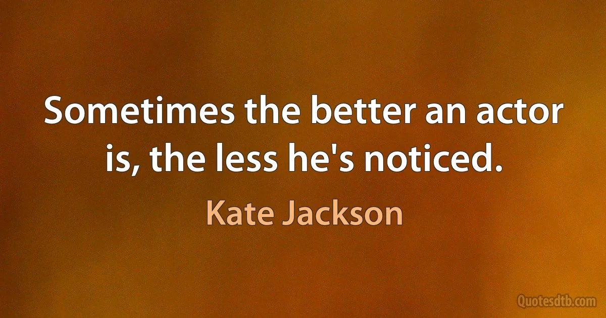 Sometimes the better an actor is, the less he's noticed. (Kate Jackson)