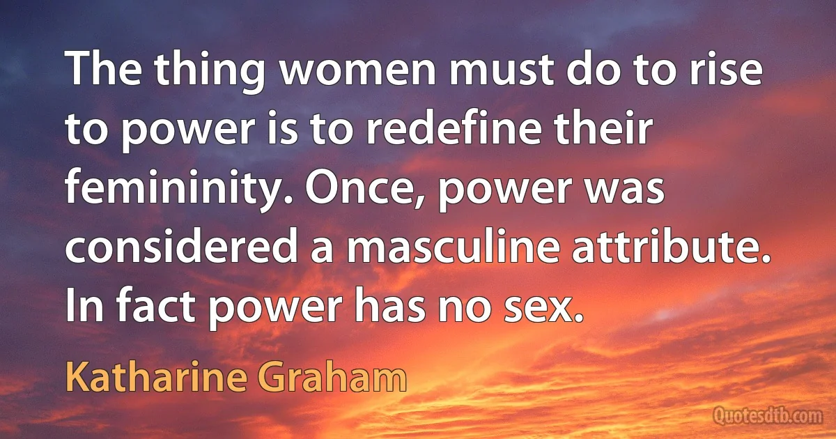 The thing women must do to rise to power is to redefine their femininity. Once, power was considered a masculine attribute. In fact power has no sex. (Katharine Graham)