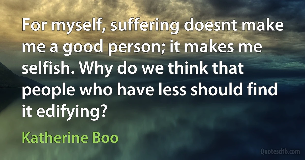 For myself, suffering doesnt make me a good person; it makes me selfish. Why do we think that people who have less should find it edifying? (Katherine Boo)