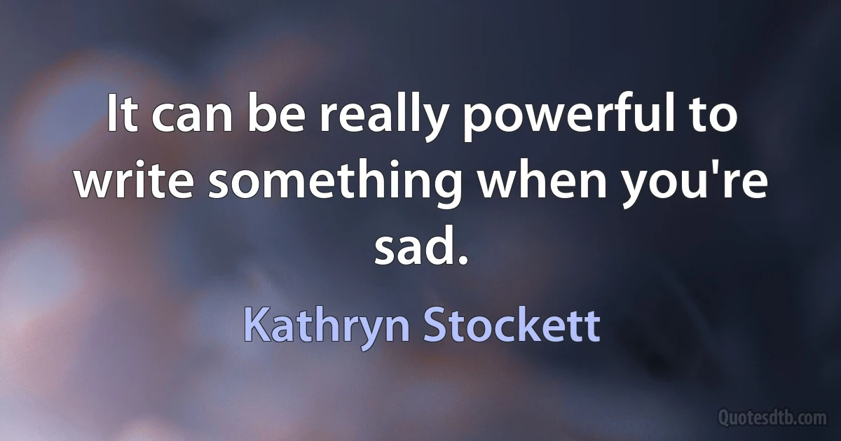 It can be really powerful to write something when you're sad. (Kathryn Stockett)