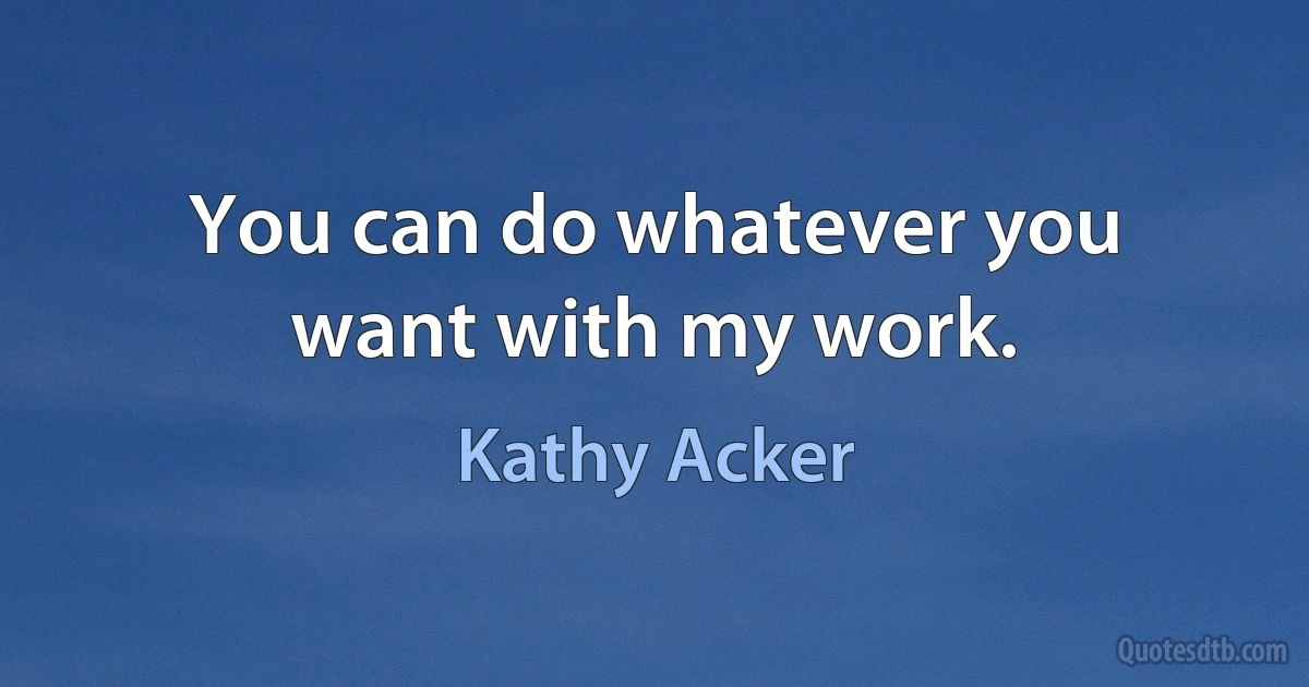 You can do whatever you want with my work. (Kathy Acker)