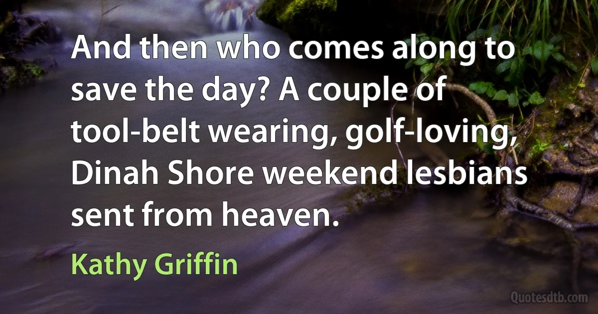 And then who comes along to save the day? A couple of tool-belt wearing, golf-loving, Dinah Shore weekend lesbians sent from heaven. (Kathy Griffin)