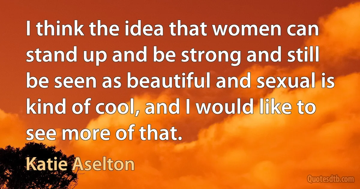 I think the idea that women can stand up and be strong and still be seen as beautiful and sexual is kind of cool, and I would like to see more of that. (Katie Aselton)