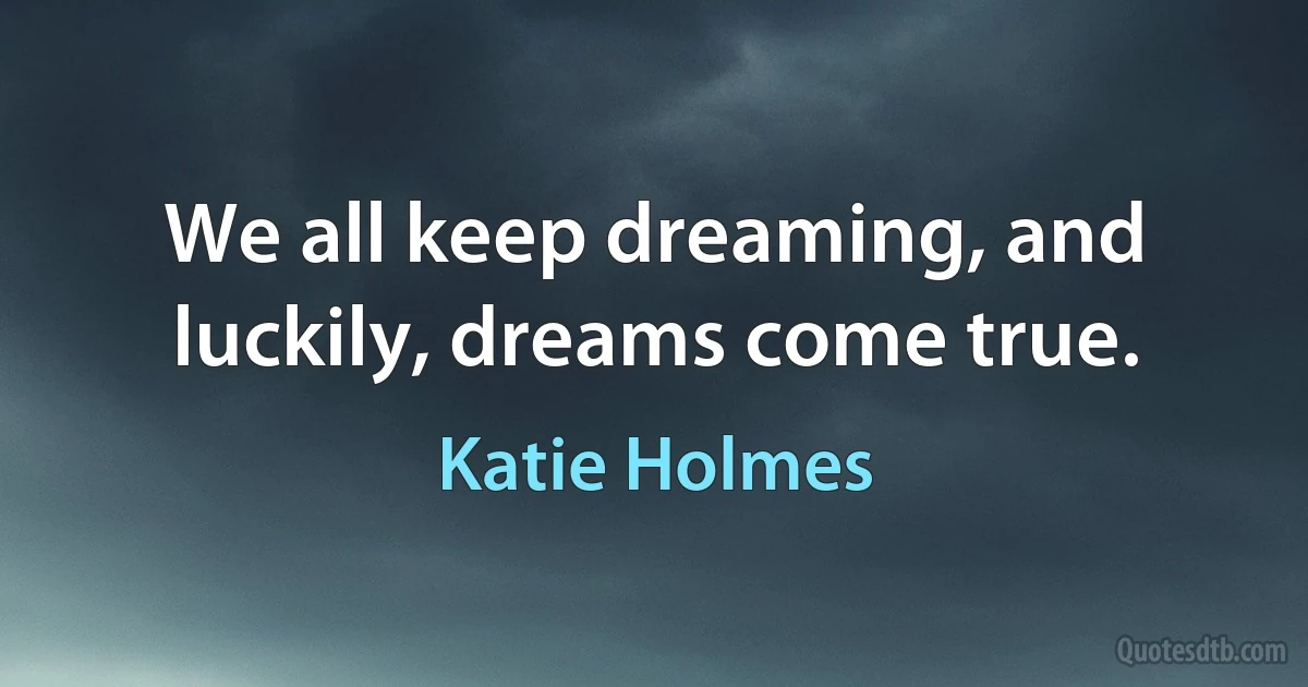 We all keep dreaming, and luckily, dreams come true. (Katie Holmes)