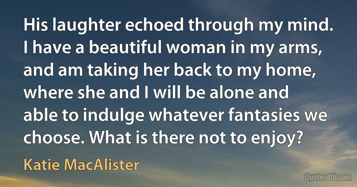 His laughter echoed through my mind. I have a beautiful woman in my arms, and am taking her back to my home, where she and I will be alone and able to indulge whatever fantasies we choose. What is there not to enjoy? (Katie MacAlister)