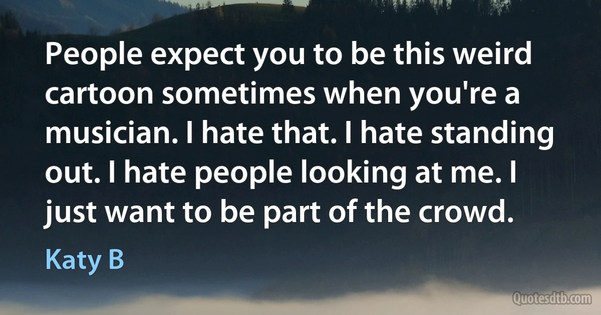 People expect you to be this weird cartoon sometimes when you're a musician. I hate that. I hate standing out. I hate people looking at me. I just want to be part of the crowd. (Katy B)