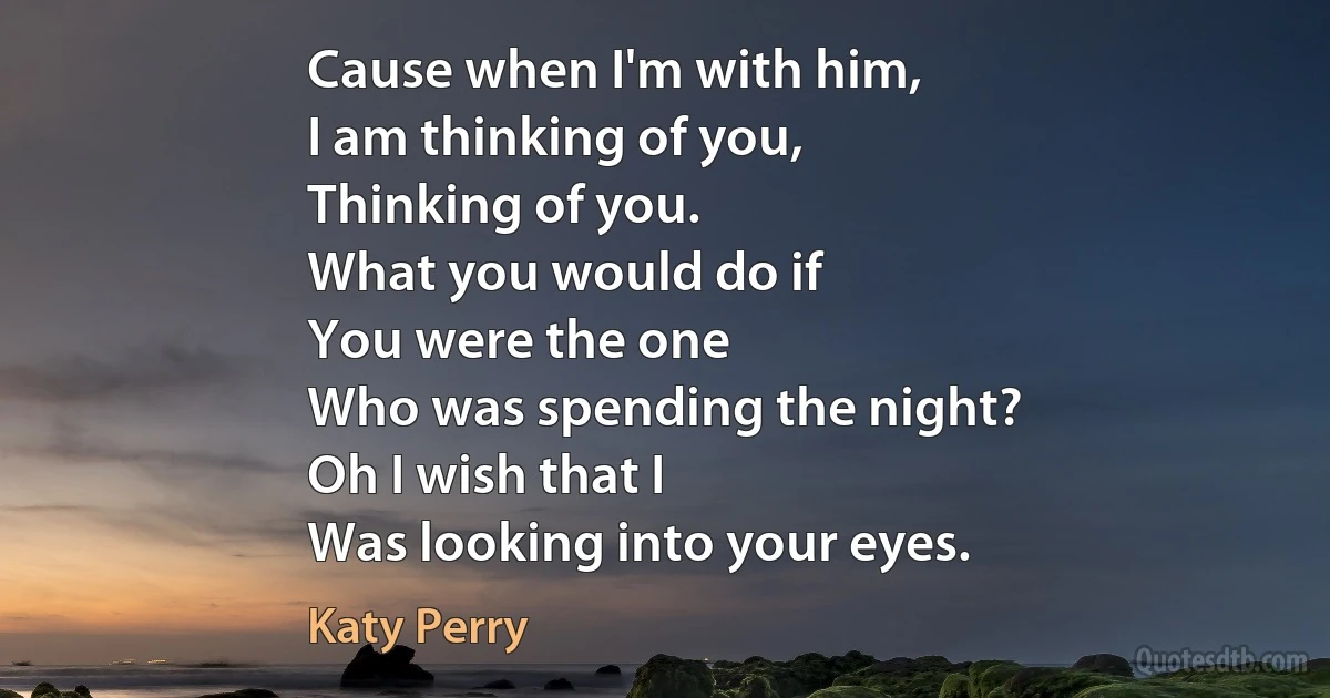 Cause when I'm with him,
I am thinking of you,
Thinking of you.
What you would do if
You were the one
Who was spending the night?
Oh I wish that I
Was looking into your eyes. (Katy Perry)