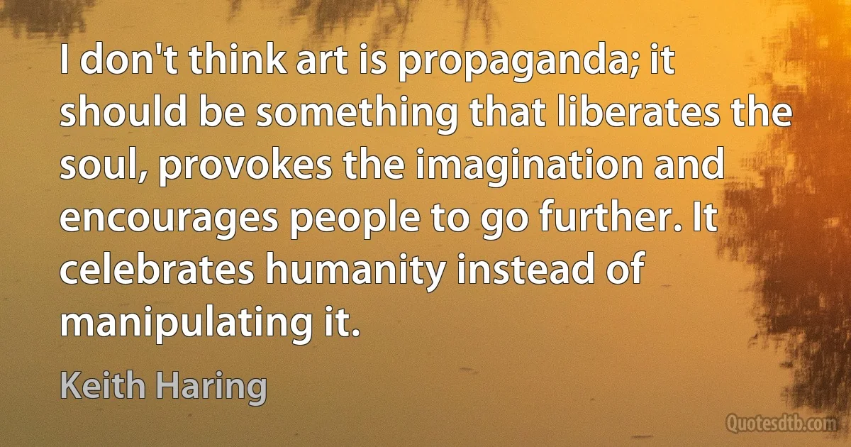 I don't think art is propaganda; it should be something that liberates the soul, provokes the imagination and encourages people to go further. It celebrates humanity instead of manipulating it. (Keith Haring)