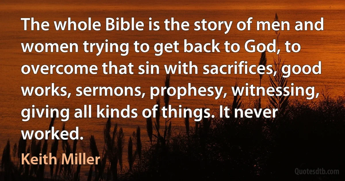 The whole Bible is the story of men and women trying to get back to God, to overcome that sin with sacrifices, good works, sermons, prophesy, witnessing, giving all kinds of things. It never worked. (Keith Miller)