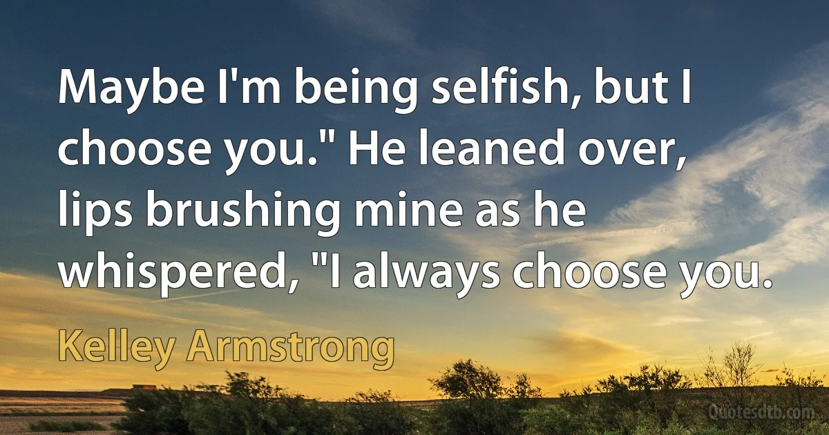 Maybe I'm being selfish, but I choose you." He leaned over, lips brushing mine as he whispered, "I always choose you. (Kelley Armstrong)