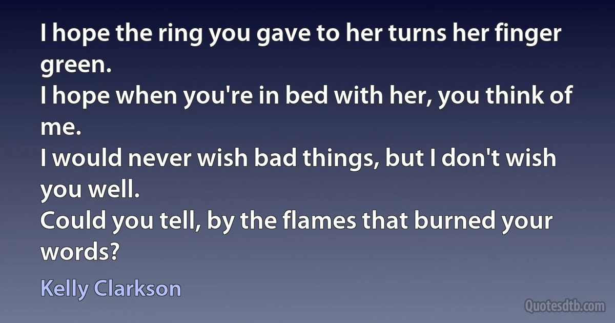 I hope the ring you gave to her turns her finger green.
I hope when you're in bed with her, you think of me.
I would never wish bad things, but I don't wish you well.
Could you tell, by the flames that burned your words? (Kelly Clarkson)