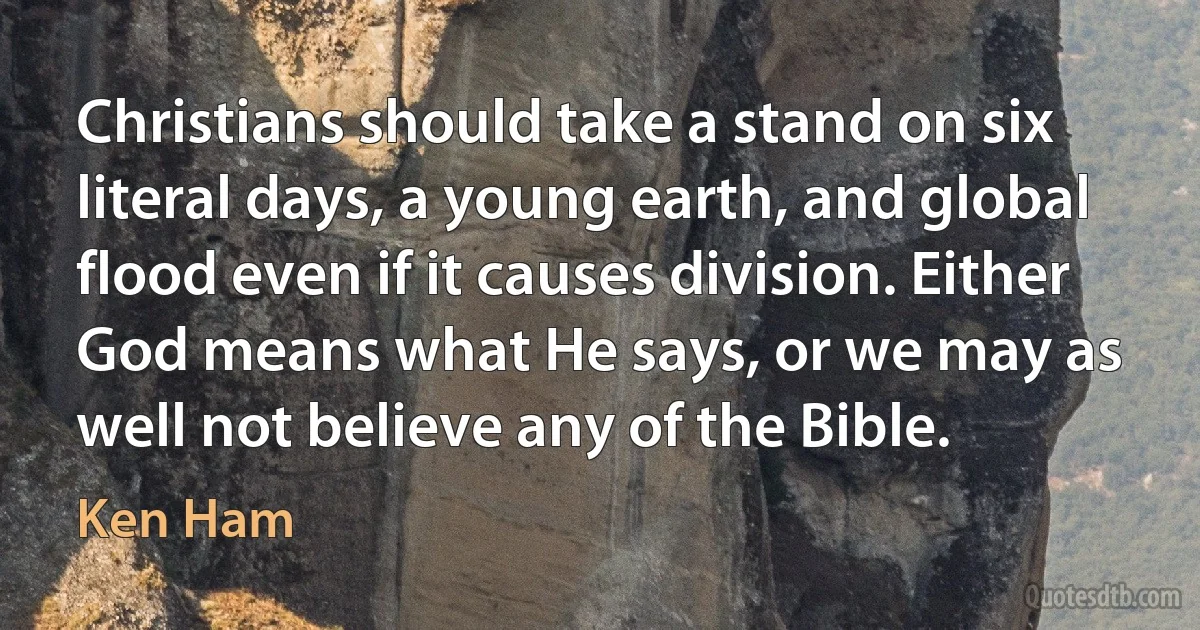 Christians should take a stand on six literal days, a young earth, and global flood even if it causes division. Either God means what He says, or we may as well not believe any of the Bible. (Ken Ham)