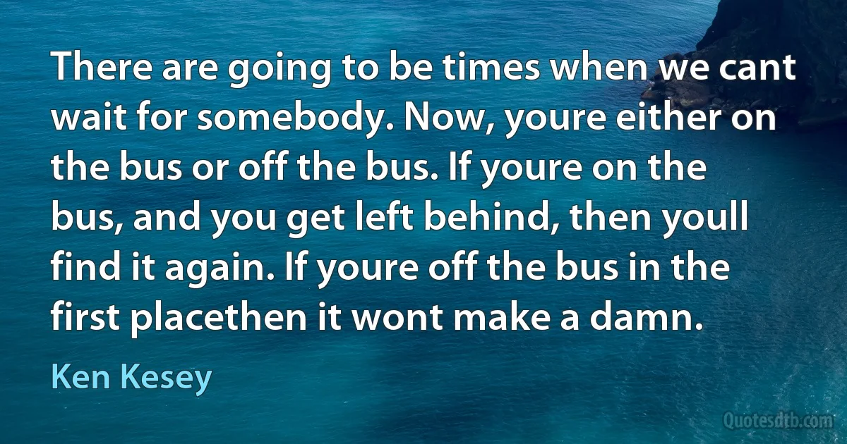 There are going to be times when we cant wait for somebody. Now, youre either on the bus or off the bus. If youre on the bus, and you get left behind, then youll find it again. If youre off the bus in the first placethen it wont make a damn. (Ken Kesey)