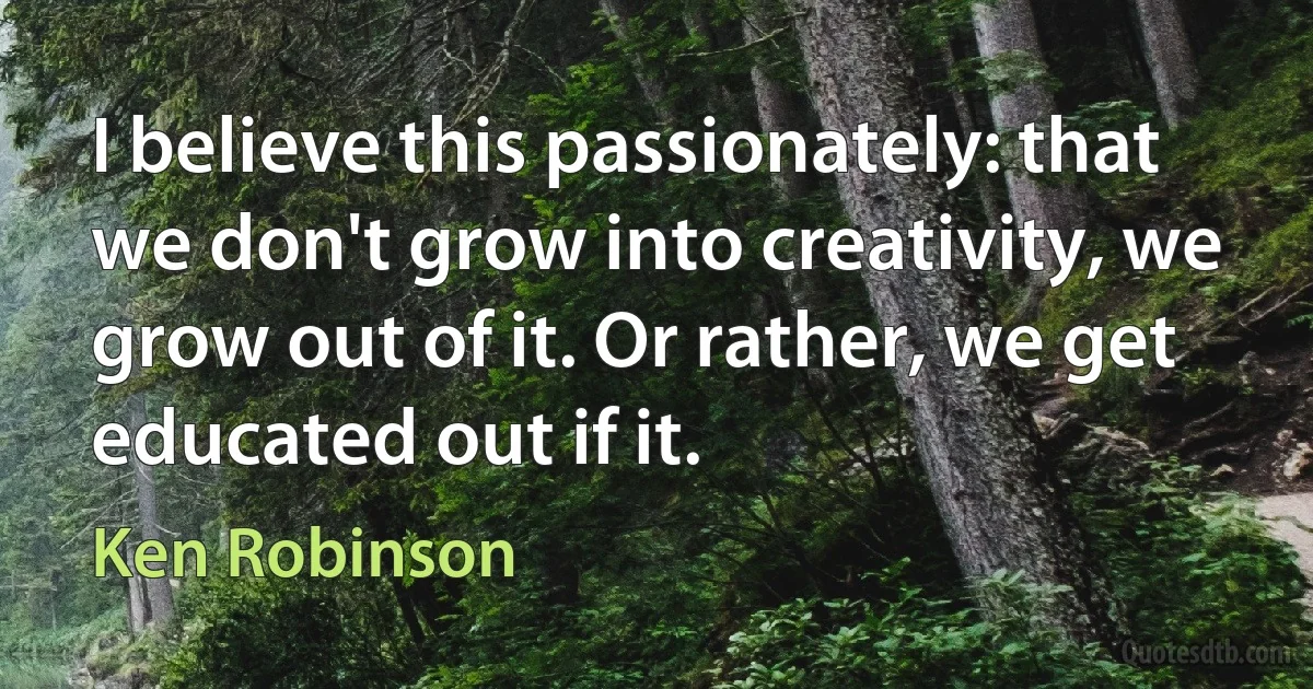 I believe this passionately: that we don't grow into creativity, we grow out of it. Or rather, we get educated out if it. (Ken Robinson)