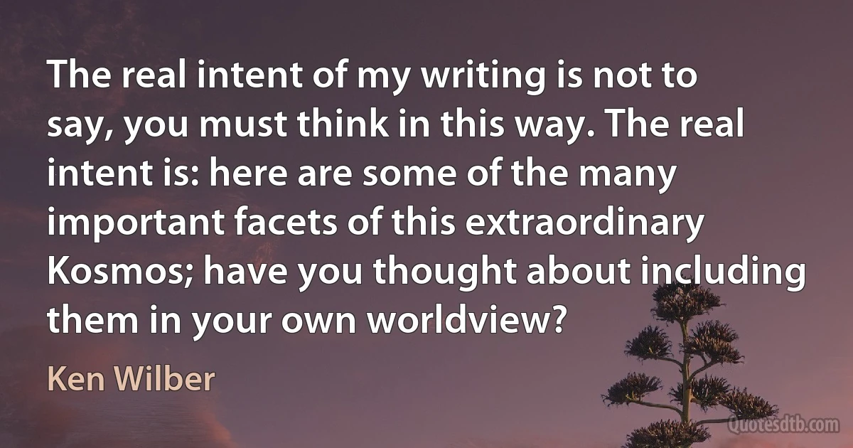 The real intent of my writing is not to say, you must think in this way. The real intent is: here are some of the many important facets of this extraordinary Kosmos; have you thought about including them in your own worldview? (Ken Wilber)