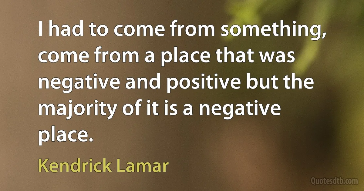 I had to come from something, come from a place that was negative and positive but the majority of it is a negative place. (Kendrick Lamar)