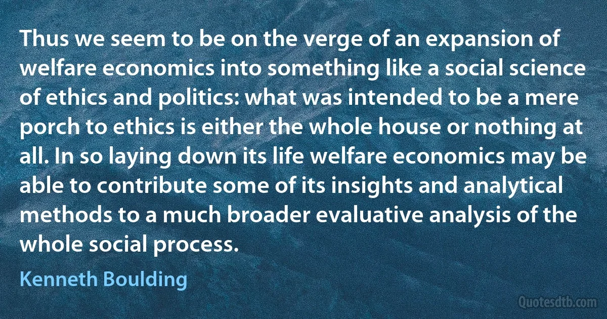 Thus we seem to be on the verge of an expansion of welfare economics into something like a social science of ethics and politics: what was intended to be a mere porch to ethics is either the whole house or nothing at all. In so laying down its life welfare economics may be able to contribute some of its insights and analytical methods to a much broader evaluative analysis of the whole social process. (Kenneth Boulding)